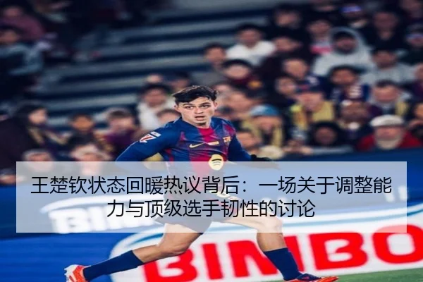 王楚钦状态回暖热议背后：一场关于调整能力与顶级选手韧性的讨论